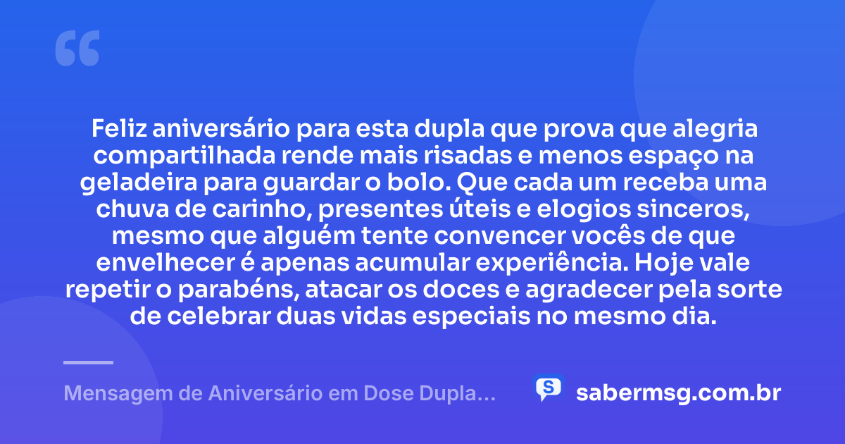 Feliz aniversário para esta dupla que prova que alegria compartilhada rende mais risadas e menos espaço na geladeira para guardar o bolo. Que cada um receba uma chuva de carinho, presentes úteis e elogios sinceros, mesmo que alguém tente convencer vocês de que envelhecer é apenas acumular experiência. Hoje vale repetir o parabéns, atacar os doces e agradecer pela sorte de celebrar duas vidas especiais no mesmo dia. — Mensagem de Aniversário em Dose Dupla Engraçada