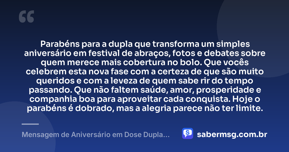 Parabéns para a dupla que transforma um simples aniversário em festival de abraços, fotos e debates sobre quem merece mais cobertura no bolo. Que vocês celebrem esta nova fase com a certeza de que são muito queridos e com a leveza de quem sabe rir do tempo passando. Que não faltem saúde, amor, prosperidade e companhia boa para aproveitar cada conquista. Hoje o parabéns é dobrado, mas a alegria parece não ter limite. — Mensagem de Aniversário em Dose Dupla Engraçada