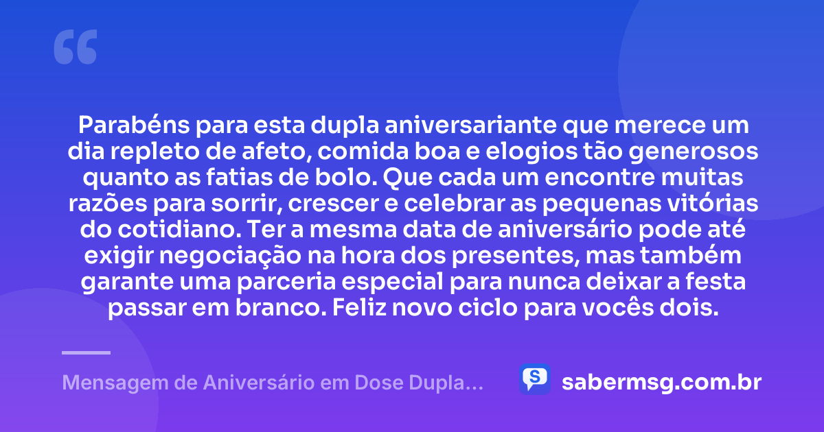 Parabéns para esta dupla aniversariante que merece um dia repleto de afeto, comida boa e elogios tão generosos quanto as fatias de bolo. Que cada um encontre muitas razões para sorrir, crescer e celebrar as pequenas vitórias do cotidiano. Ter a mesma data de aniversário pode até exigir negociação na hora dos presentes, mas também garante uma parceria especial para nunca deixar a festa passar em branco. Feliz novo ciclo para vocês dois. — Mensagem de Aniversário em Dose Dupla Engraçada