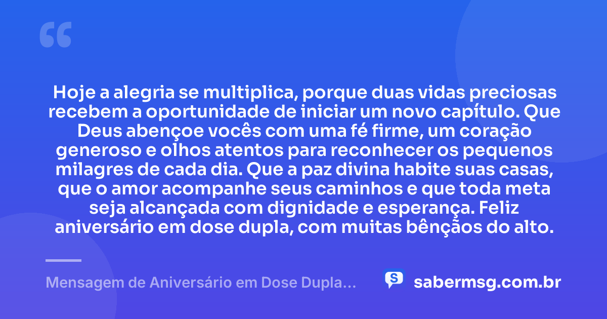 Hoje a alegria se multiplica, porque duas vidas preciosas recebem a oportunidade de iniciar um novo capítulo. Que Deus abençoe vocês com uma fé firme, um coração generoso e olhos atentos para reconhecer os pequenos milagres de cada dia. Que a paz divina habite suas casas, que o amor acompanhe seus caminhos e que toda meta seja alcançada com dignidade e esperança. Feliz aniversário em dose dupla, com muitas bênçãos do alto. — Mensagem de Aniversário em Dose Dupla Espiritual