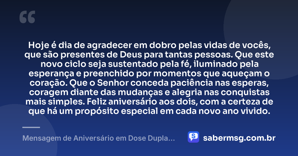 Hoje é dia de agradecer em dobro pelas vidas de vocês, que são presentes de Deus para tantas pessoas. Que este novo ciclo seja sustentado pela fé, iluminado pela esperança e preenchido por momentos que aqueçam o coração. Que o Senhor conceda paciência nas esperas, coragem diante das mudanças e alegria nas conquistas mais simples. Feliz aniversário aos dois, com a certeza de que há um propósito especial em cada novo ano vivido. — Mensagem de Aniversário em Dose Dupla Espiritual