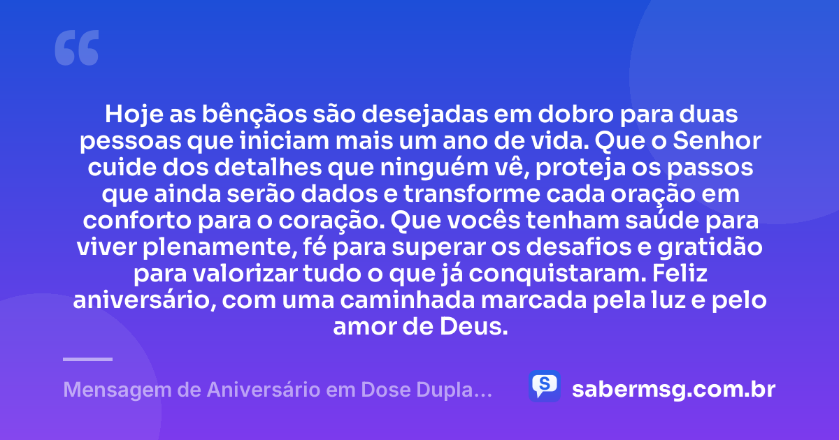 Hoje as bênçãos são desejadas em dobro para duas pessoas que iniciam mais um ano de vida. Que o Senhor cuide dos detalhes que ninguém vê, proteja os passos que ainda serão dados e transforme cada oração em conforto para o coração. Que vocês tenham saúde para viver plenamente, fé para superar os desafios e gratidão para valorizar tudo o que já conquistaram. Feliz aniversário, com uma caminhada marcada pela luz e pelo amor de Deus. — Mensagem de Aniversário em Dose Dupla Espiritual