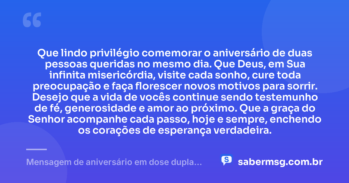 Que lindo privilégio comemorar o aniversário de duas pessoas queridas no mesmo dia. Que Deus, em Sua infinita misericórdia, visite cada sonho, cure toda preocupação e faça florescer novos motivos para sorrir. Desejo que a vida de vocês continue sendo testemunho de fé, generosidade e amor ao próximo. Que a graça do Senhor acompanhe cada passo, hoje e sempre, enchendo os corações de esperança verdadeira. — Mensagem de aniversário em dose dupla evangélica
