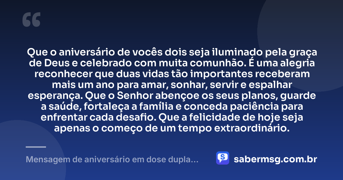 Que o aniversário de vocês dois seja iluminado pela graça de Deus e celebrado com muita comunhão. É uma alegria reconhecer que duas vidas tão importantes receberam mais um ano para amar, sonhar, servir e espalhar esperança. Que o Senhor abençoe os seus planos, guarde a saúde, fortaleça a família e conceda paciência para enfrentar cada desafio. Que a felicidade de hoje seja apenas o começo de um tempo extraordinário. — Mensagem de aniversário em dose dupla evangélica