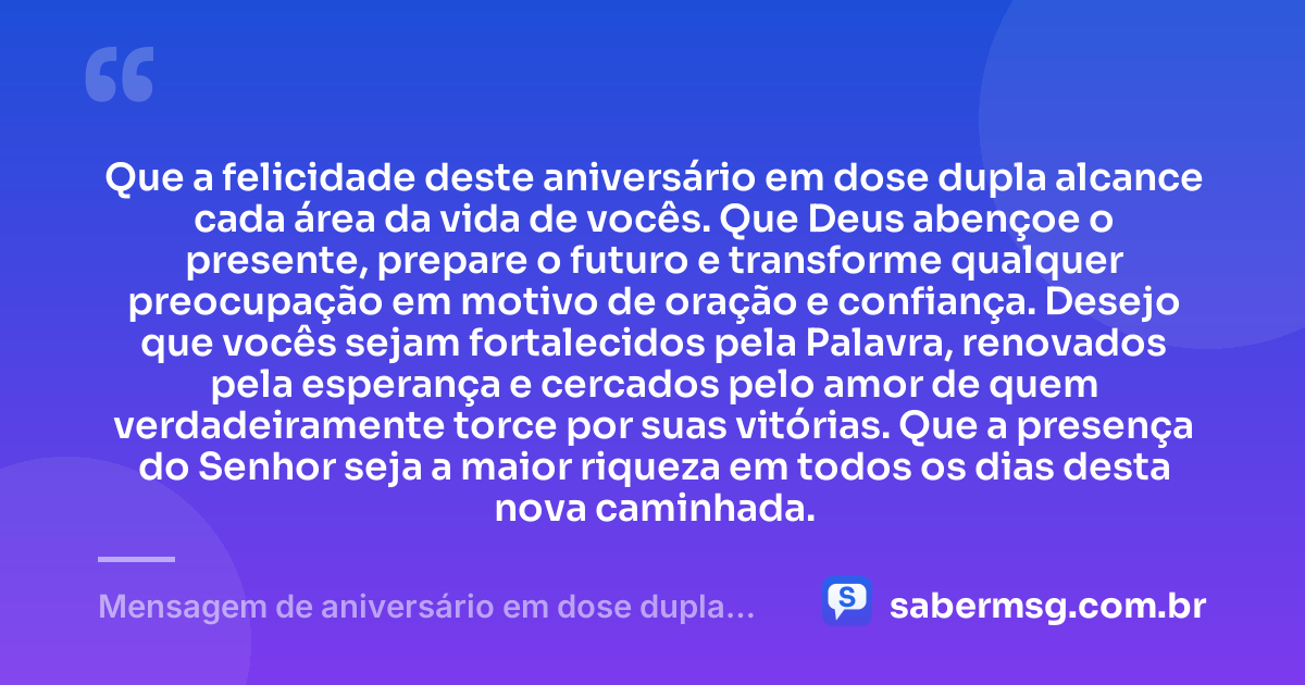 Que a felicidade deste aniversário em dose dupla alcance cada área da vida de vocês. Que Deus abençoe o presente, prepare o futuro e transforme qualquer preocupação em motivo de oração e confiança. Desejo que vocês sejam fortalecidos pela Palavra, renovados pela esperança e cercados pelo amor de quem verdadeiramente torce por suas vitórias. Que a presença do Senhor seja a maior riqueza em todos os dias desta nova caminhada. — Mensagem de aniversário em dose dupla evangélica