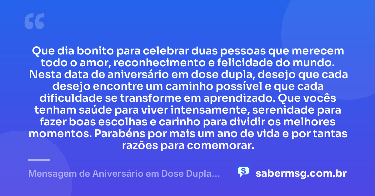 Que dia bonito para celebrar duas pessoas que merecem todo o amor, reconhecimento e felicidade do mundo. Nesta data de aniversário em dose dupla, desejo que cada desejo encontre um caminho possível e que cada dificuldade se transforme em aprendizado. Que vocês tenham saúde para viver intensamente, serenidade para fazer boas escolhas e carinho para dividir os melhores momentos. Parabéns por mais um ano de vida e por tantas razões para comemorar. — Mensagem de Aniversário em Dose Dupla Original