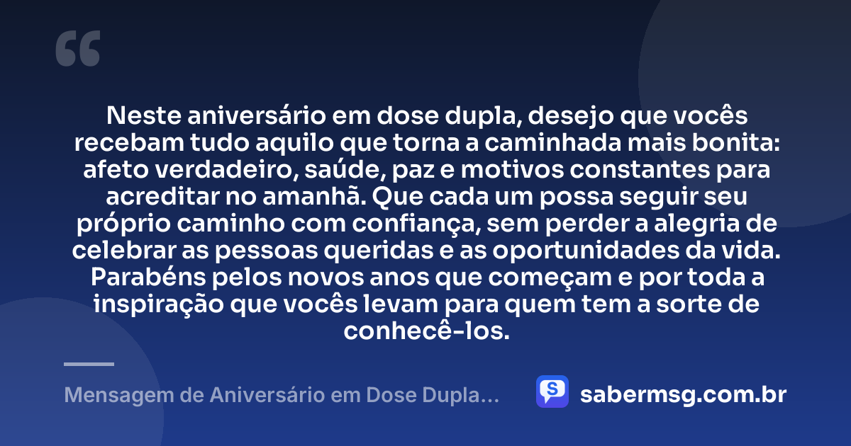 Neste aniversário em dose dupla, desejo que vocês recebam tudo aquilo que torna a caminhada mais bonita: afeto verdadeiro, saúde, paz e motivos constantes para acreditar no amanhã. Que cada um possa seguir seu próprio caminho com confiança, sem perder a alegria de celebrar as pessoas queridas e as oportunidades da vida. Parabéns pelos novos anos que começam e por toda a inspiração que vocês levam para quem tem a sorte de conhecê-los. — Mensagem de Aniversário em Dose Dupla Original