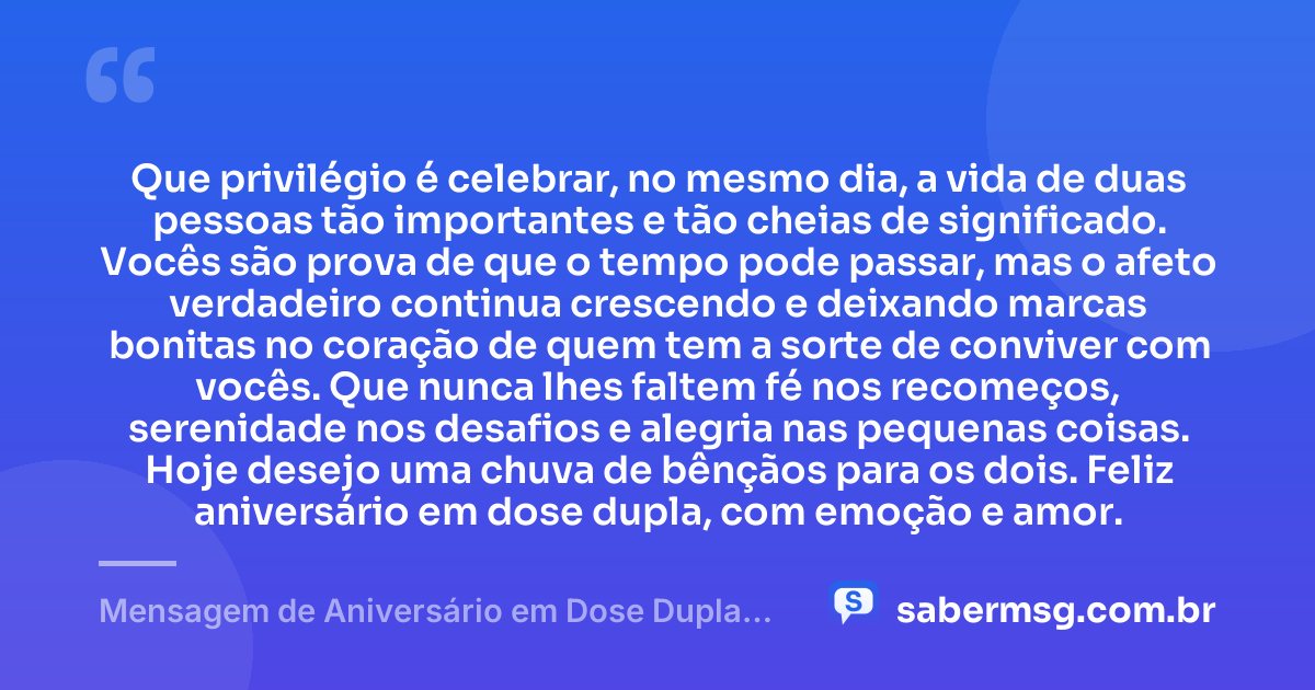 Que privilégio é celebrar, no mesmo dia, a vida de duas pessoas tão importantes e tão cheias de significado. Vocês são prova de que o tempo pode passar, mas o afeto verdadeiro continua crescendo e deixando marcas bonitas no coração de quem tem a sorte de conviver com vocês. Que nunca lhes faltem fé nos recomeços, serenidade nos desafios e alegria nas pequenas coisas. Hoje desejo uma chuva de bênçãos para os dois. Feliz aniversário em dose dupla, com emoção e amor. — Mensagem de Aniversário em Dose Dupla para Chorar