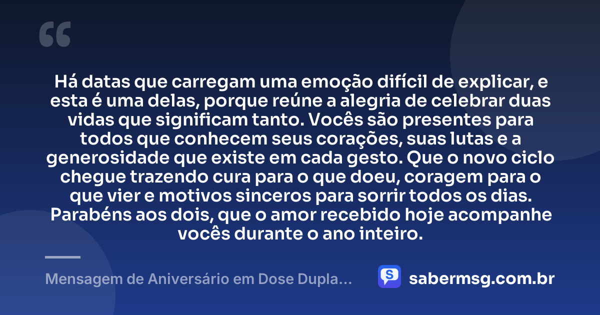 Há datas que carregam uma emoção difícil de explicar, e esta é uma delas, porque reúne a alegria de celebrar duas vidas que significam tanto. Vocês são presentes para todos que conhecem seus corações, suas lutas e a generosidade que existe em cada gesto. Que o novo ciclo chegue trazendo cura para o que doeu, coragem para o que vier e motivos sinceros para sorrir todos os dias. Parabéns aos dois, que o amor recebido hoje acompanhe vocês durante o ano inteiro. — Mensagem de Aniversário em Dose Dupla para Chorar