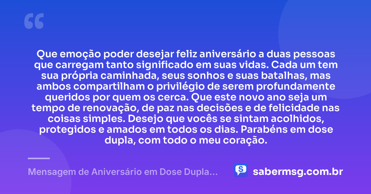 Que emoção poder desejar feliz aniversário a duas pessoas que carregam tanto significado em suas vidas. Cada um tem sua própria caminhada, seus sonhos e suas batalhas, mas ambos compartilham o privilégio de serem profundamente queridos por quem os cerca. Que este novo ano seja um tempo de renovação, de paz nas decisões e de felicidade nas coisas simples. Desejo que vocês se sintam acolhidos, protegidos e amados em todos os dias. Parabéns em dose dupla, com todo o meu coração. — Mensagem de Aniversário em Dose Dupla para Chorar