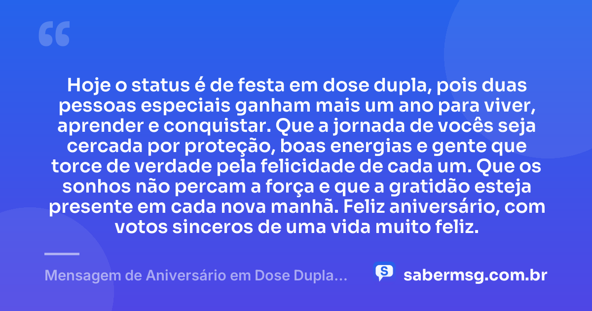 Hoje o status é de festa em dose dupla, pois duas pessoas especiais ganham mais um ano para viver, aprender e conquistar. Que a jornada de vocês seja cercada por proteção, boas energias e gente que torce de verdade pela felicidade de cada um. Que os sonhos não percam a força e que a gratidão esteja presente em cada nova manhã. Feliz aniversário, com votos sinceros de uma vida muito feliz. — Mensagem de Aniversário em Dose Dupla para Status