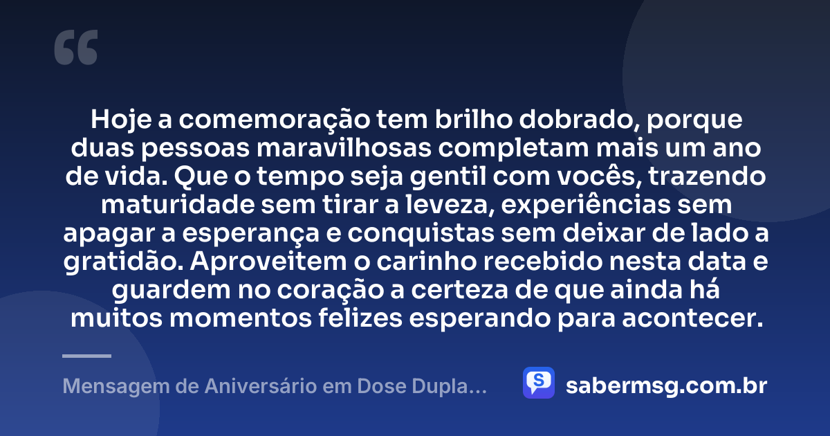 Hoje a comemoração tem brilho dobrado, porque duas pessoas maravilhosas completam mais um ano de vida. Que o tempo seja gentil com vocês, trazendo maturidade sem tirar a leveza, experiências sem apagar a esperança e conquistas sem deixar de lado a gratidão. Aproveitem o carinho recebido nesta data e guardem no coração a certeza de que ainda há muitos momentos felizes esperando para acontecer. — Mensagem de Aniversário em Dose Dupla para Status