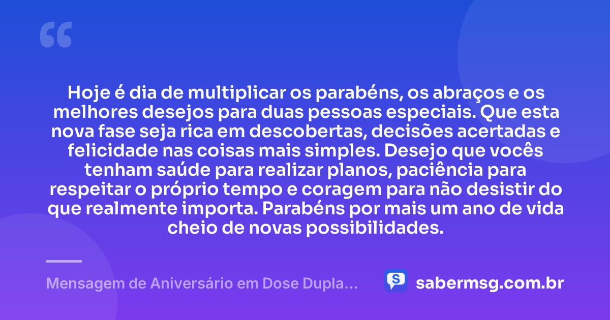 Hoje é dia de multiplicar os parabéns, os abraços e os melhores desejos para duas pessoas especiais. Que esta nova fase seja rica em descobertas, decisões acertadas e felicidade nas coisas mais simples. Desejo que vocês tenham saúde para realizar planos, paciência para respeitar o próprio tempo e coragem para não desistir do que realmente importa. Parabéns por mais um ano de vida cheio de novas possibilidades. — Mensagem de Aniversário em Dose Dupla para Status