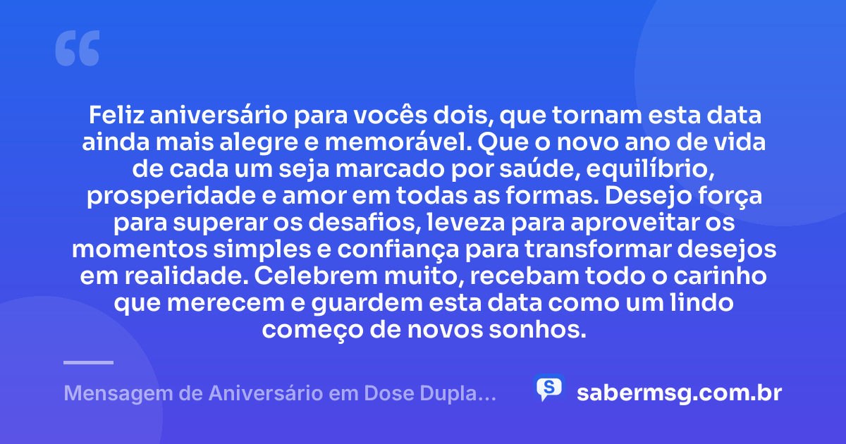 Feliz aniversário para vocês dois, que tornam esta data ainda mais alegre e memorável. Que o novo ano de vida de cada um seja marcado por saúde, equilíbrio, prosperidade e amor em todas as formas. Desejo força para superar os desafios, leveza para aproveitar os momentos simples e confiança para transformar desejos em realidade. Celebrem muito, recebam todo o carinho que merecem e guardem esta data como um lindo começo de novos sonhos. — Mensagem de Aniversário em Dose Dupla para WhatsApp