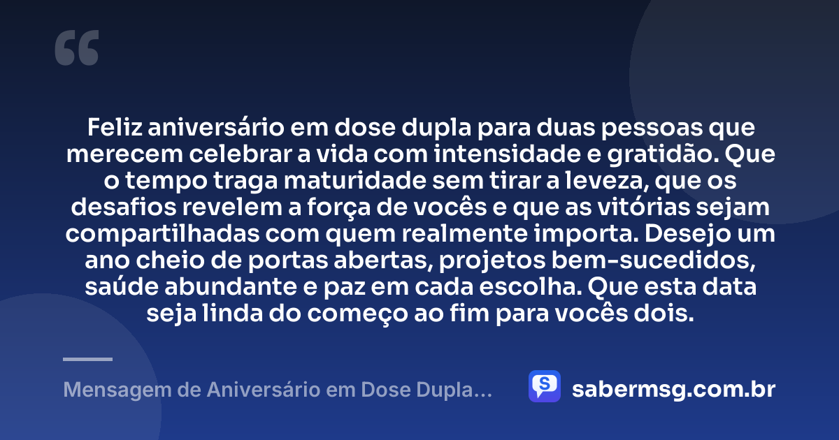 Feliz aniversário em dose dupla para duas pessoas que merecem celebrar a vida com intensidade e gratidão. Que o tempo traga maturidade sem tirar a leveza, que os desafios revelem a força de vocês e que as vitórias sejam compartilhadas com quem realmente importa. Desejo um ano cheio de portas abertas, projetos bem-sucedidos, saúde abundante e paz em cada escolha. Que esta data seja linda do começo ao fim para vocês dois. — Mensagem de Aniversário em Dose Dupla para WhatsApp