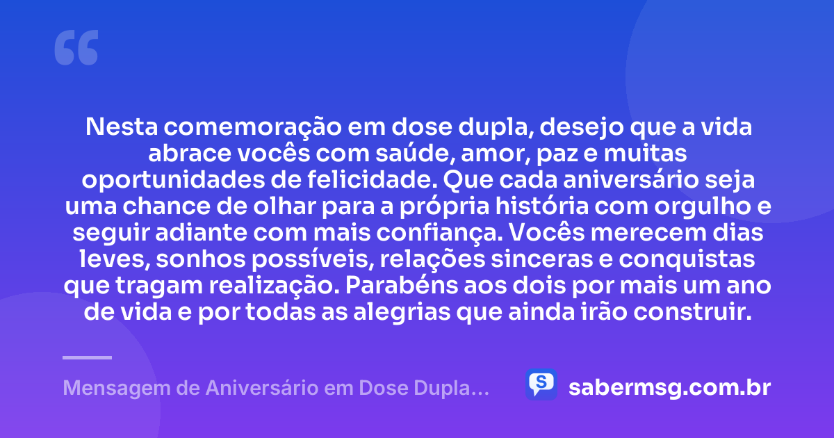 Nesta comemoração em dose dupla, desejo que a vida abrace vocês com saúde, amor, paz e muitas oportunidades de felicidade. Que cada aniversário seja uma chance de olhar para a própria história com orgulho e seguir adiante com mais confiança. Vocês merecem dias leves, sonhos possíveis, relações sinceras e conquistas que tragam realização. Parabéns aos dois por mais um ano de vida e por todas as alegrias que ainda irão construir. — Mensagem de Aniversário em Dose Dupla para WhatsApp