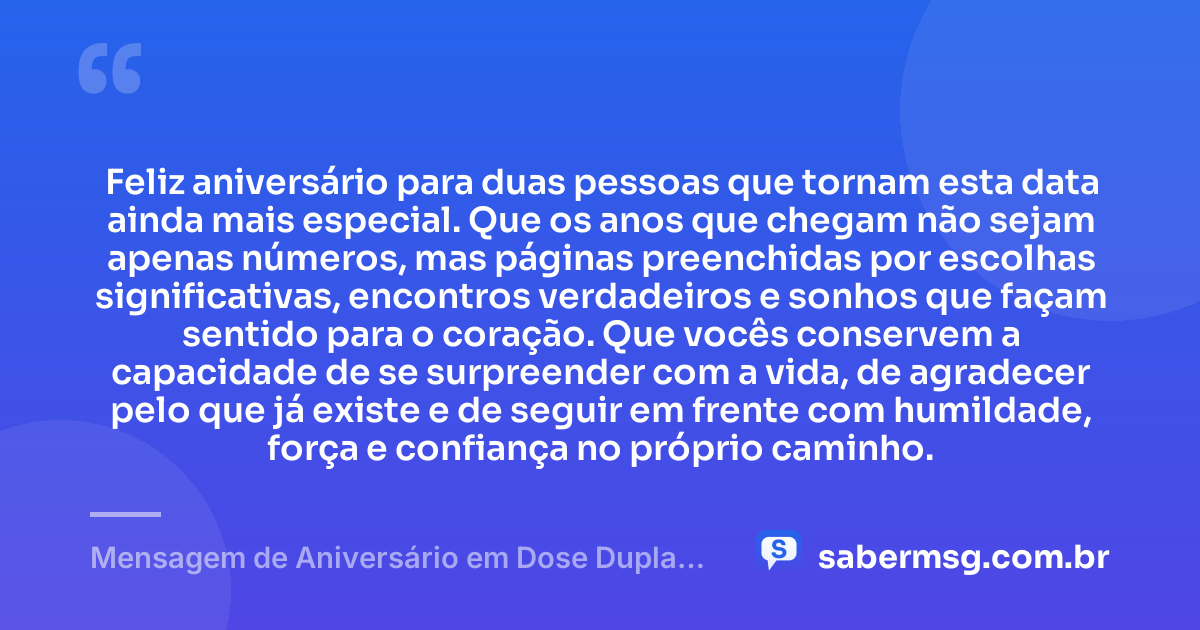 Feliz aniversário para duas pessoas que tornam esta data ainda mais especial. Que os anos que chegam não sejam apenas números, mas páginas preenchidas por escolhas significativas, encontros verdadeiros e sonhos que façam sentido para o coração. Que vocês conservem a capacidade de se surpreender com a vida, de agradecer pelo que já existe e de seguir em frente com humildade, força e confiança no próprio caminho. — Mensagem de Aniversário em Dose Dupla Reflexiva