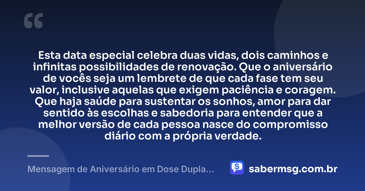 Esta data especial celebra duas vidas, dois caminhos e infinitas possibilidades de renovação. Que o aniversário de vocês seja um lembrete de que cada fase tem seu valor, inclusive aquelas que exigem paciência e coragem. Que haja saúde para sustentar os sonhos, amor para dar sentido às escolhas e sabedoria para entender que a melhor versão de cada pessoa nasce do compromisso diário com a própria verdade. — Mensagem de Aniversário em Dose Dupla Reflexiva