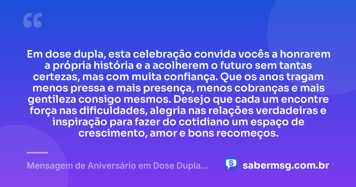 Em dose dupla, esta celebração convida vocês a honrarem a própria história e a acolherem o futuro sem tantas certezas, mas com muita confiança. Que os anos tragam menos pressa e mais presença, menos cobranças e mais gentileza consigo mesmos. Desejo que cada um encontre força nas dificuldades, alegria nas relações verdadeiras e inspiração para fazer do cotidiano um espaço de crescimento, amor e bons recomeços. — Mensagem de Aniversário em Dose Dupla Reflexiva