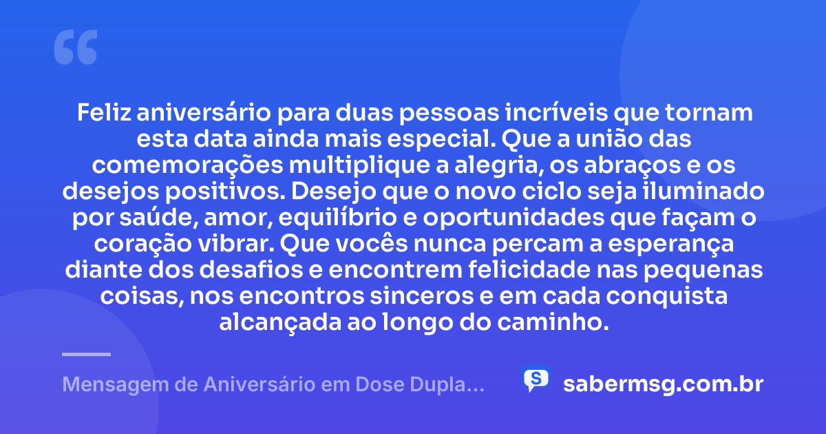 Feliz aniversário para duas pessoas incríveis que tornam esta data ainda mais especial. Que a união das comemorações multiplique a alegria, os abraços e os desejos positivos. Desejo que o novo ciclo seja iluminado por saúde, amor, equilíbrio e oportunidades que façam o coração vibrar. Que vocês nunca percam a esperança diante dos desafios e encontrem felicidade nas pequenas coisas, nos encontros sinceros e em cada conquista alcançada ao longo do caminho. — Mensagem de Aniversário em Dose Dupla Simples
