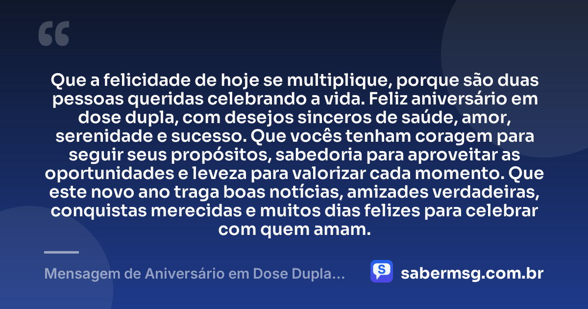 Que a felicidade de hoje se multiplique, porque são duas pessoas queridas celebrando a vida. Feliz aniversário em dose dupla, com desejos sinceros de saúde, amor, serenidade e sucesso. Que vocês tenham coragem para seguir seus propósitos, sabedoria para aproveitar as oportunidades e leveza para valorizar cada momento. Que este novo ano traga boas notícias, amizades verdadeiras, conquistas merecidas e muitos dias felizes para celebrar com quem amam. — Mensagem de Aniversário em Dose Dupla Simples