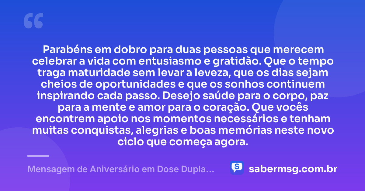 Parabéns em dobro para duas pessoas que merecem celebrar a vida com entusiasmo e gratidão. Que o tempo traga maturidade sem levar a leveza, que os dias sejam cheios de oportunidades e que os sonhos continuem inspirando cada passo. Desejo saúde para o corpo, paz para a mente e amor para o coração. Que vocês encontrem apoio nos momentos necessários e tenham muitas conquistas, alegrias e boas memórias neste novo ciclo que começa agora. — Mensagem de Aniversário em Dose Dupla Simples