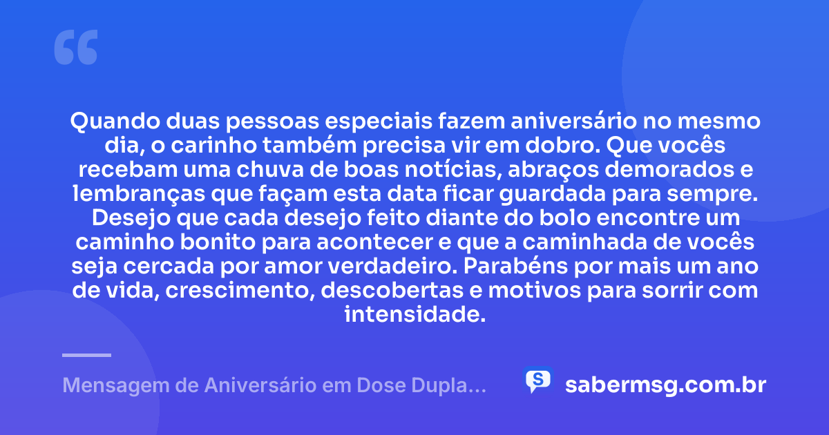 Quando duas pessoas especiais fazem aniversário no mesmo dia, o carinho também precisa vir em dobro. Que vocês recebam uma chuva de boas notícias, abraços demorados e lembranças que façam esta data ficar guardada para sempre. Desejo que cada desejo feito diante do bolo encontre um caminho bonito para acontecer e que a caminhada de vocês seja cercada por amor verdadeiro. Parabéns por mais um ano de vida, crescimento, descobertas e motivos para sorrir com intensidade. — Mensagem de Aniversário em Dose Dupla Tumblr