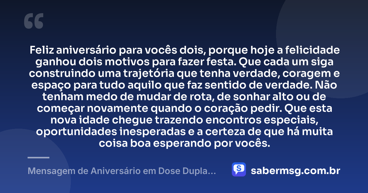 Feliz aniversário para vocês dois, porque hoje a felicidade ganhou dois motivos para fazer festa. Que cada um siga construindo uma trajetória que tenha verdade, coragem e espaço para tudo aquilo que faz sentido de verdade. Não tenham medo de mudar de rota, de sonhar alto ou de começar novamente quando o coração pedir. Que esta nova idade chegue trazendo encontros especiais, oportunidades inesperadas e a certeza de que há muita coisa boa esperando por vocês. — Mensagem de Aniversário em Dose Dupla Tumblr