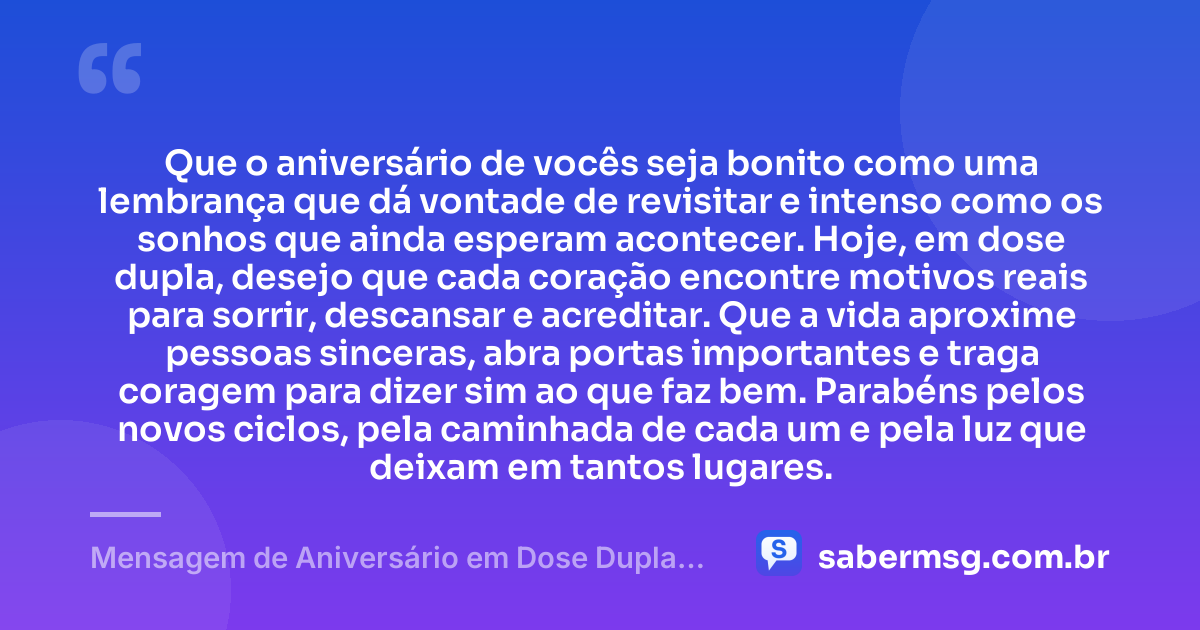 Que o aniversário de vocês seja bonito como uma lembrança que dá vontade de revisitar e intenso como os sonhos que ainda esperam acontecer. Hoje, em dose dupla, desejo que cada coração encontre motivos reais para sorrir, descansar e acreditar. Que a vida aproxime pessoas sinceras, abra portas importantes e traga coragem para dizer sim ao que faz bem. Parabéns pelos novos ciclos, pela caminhada de cada um e pela luz que deixam em tantos lugares. — Mensagem de Aniversário em Dose Dupla Tumblr