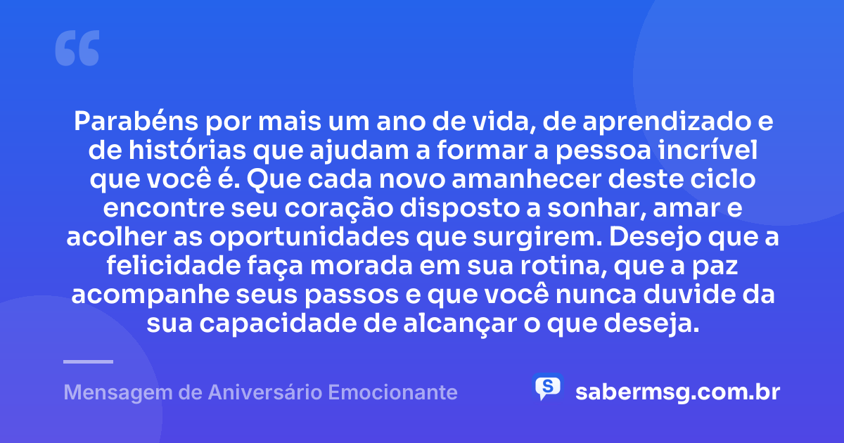 Parabéns por mais um ano de vida, de aprendizado e de histórias que ajudam a formar a pessoa incrível que você é. Que cada novo amanhecer deste ciclo encontre seu coração disposto a sonhar, amar e acolher as oportunidades que surgirem. Desejo que a felicidade faça morada em sua rotina, que a paz acompanhe seus passos e que você nunca duvide da sua capacidade de alcançar o que deseja. — Mensagem de Aniversário Emocionante
