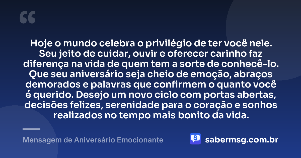 Hoje o mundo celebra o privilégio de ter você nele. Seu jeito de cuidar, ouvir e oferecer carinho faz diferença na vida de quem tem a sorte de conhecê-lo. Que seu aniversário seja cheio de emoção, abraços demorados e palavras que confirmem o quanto você é querido. Desejo um novo ciclo com portas abertas, decisões felizes, serenidade para o coração e sonhos realizados no tempo mais bonito da vida. — Mensagem de Aniversário Emocionante