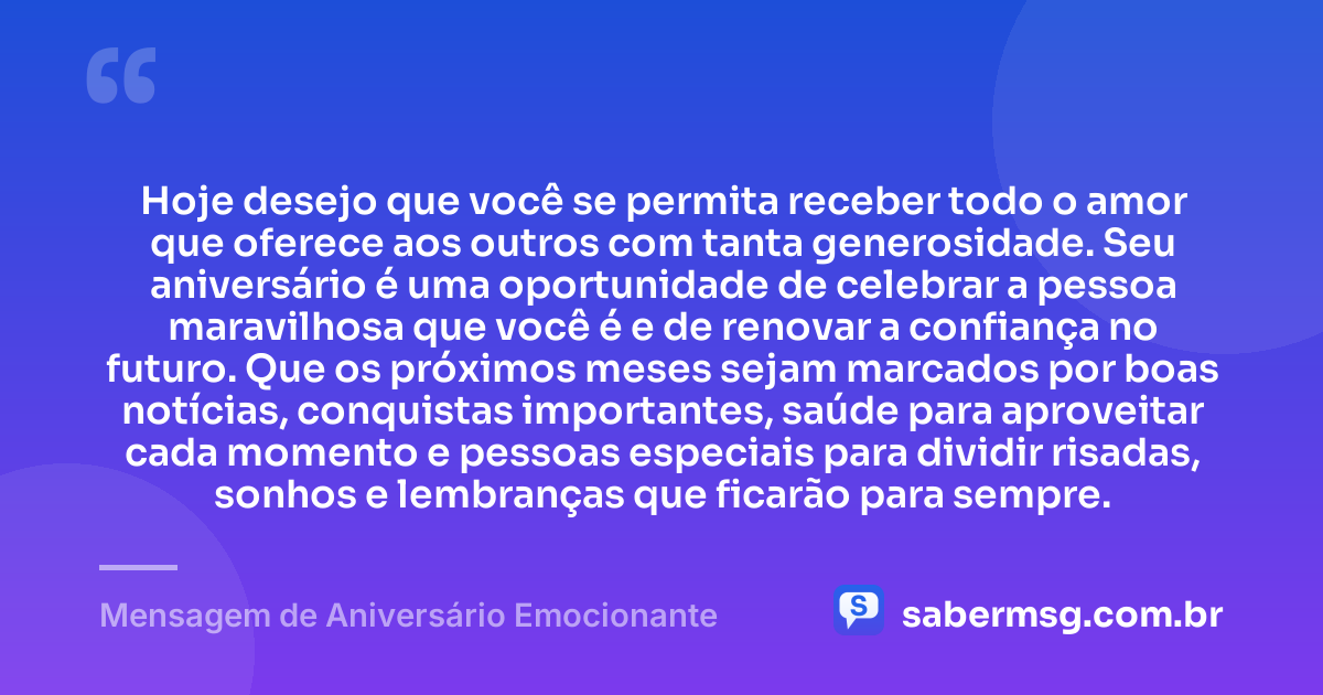 Hoje desejo que você se permita receber todo o amor que oferece aos outros com tanta generosidade. Seu aniversário é uma oportunidade de celebrar a pessoa maravilhosa que você é e de renovar a confiança no futuro. Que os próximos meses sejam marcados por boas notícias, conquistas importantes, saúde para aproveitar cada momento e pessoas especiais para dividir risadas, sonhos e lembranças que ficarão para sempre. — Mensagem de Aniversário Emocionante