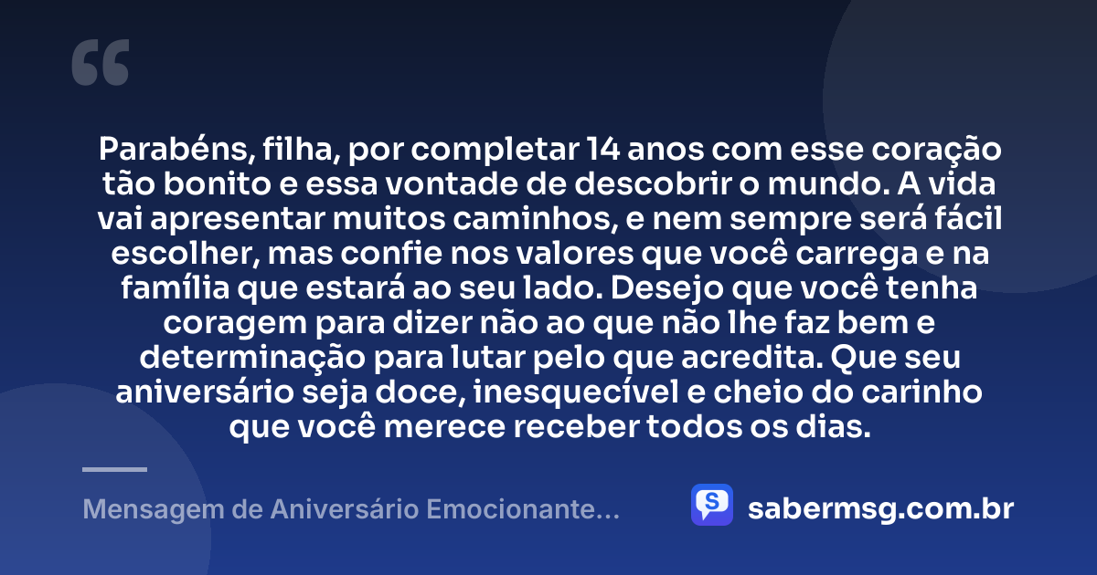 Parabéns, filha, por completar 14 anos com esse coração tão bonito e essa vontade de descobrir o mundo. A vida vai apresentar muitos caminhos, e nem sempre será fácil escolher, mas confie nos valores que você carrega e na família que estará ao seu lado. Desejo que você tenha coragem para dizer não ao que não lhe faz bem e determinação para lutar pelo que acredita. Que seu aniversário seja doce, inesquecível e cheio do carinho que você merece receber todos os dias. — Mensagem de Aniversário Emocionante para Filha de 14 Anos