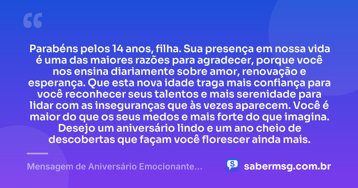 Parabéns pelos 14 anos, filha. Sua presença em nossa vida é uma das maiores razões para agradecer, porque você nos ensina diariamente sobre amor, renovação e esperança. Que esta nova idade traga mais confiança para você reconhecer seus talentos e mais serenidade para lidar com as inseguranças que às vezes aparecem. Você é maior do que os seus medos e mais forte do que imagina. Desejo um aniversário lindo e um ano cheio de descobertas que façam você florescer ainda mais. — Mensagem de Aniversário Emocionante para Filha de 14 Anos