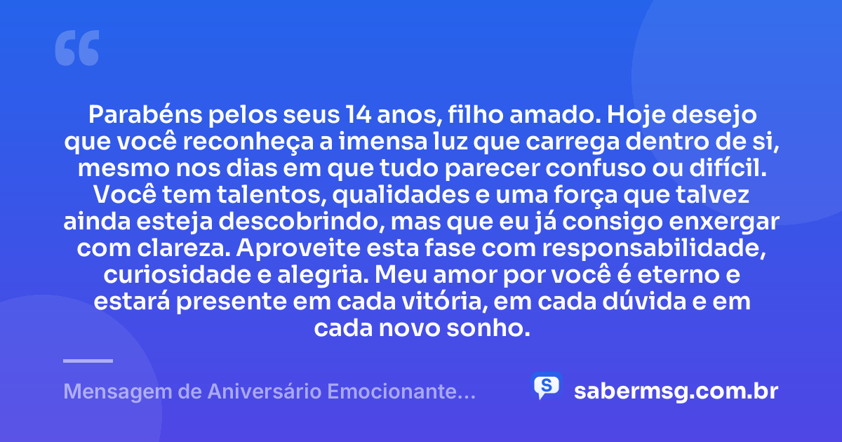 Parabéns pelos seus 14 anos, filho amado. Hoje desejo que você reconheça a imensa luz que carrega dentro de si, mesmo nos dias em que tudo parecer confuso ou difícil. Você tem talentos, qualidades e uma força que talvez ainda esteja descobrindo, mas que eu já consigo enxergar com clareza. Aproveite esta fase com responsabilidade, curiosidade e alegria. Meu amor por você é eterno e estará presente em cada vitória, em cada dúvida e em cada novo sonho. — Mensagem de Aniversário Emocionante para Filho de 14 Anos