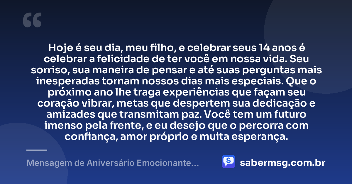 Hoje é seu dia, meu filho, e celebrar seus 14 anos é celebrar a felicidade de ter você em nossa vida. Seu sorriso, sua maneira de pensar e até suas perguntas mais inesperadas tornam nossos dias mais especiais. Que o próximo ano lhe traga experiências que façam seu coração vibrar, metas que despertem sua dedicação e amizades que transmitam paz. Você tem um futuro imenso pela frente, e eu desejo que o percorra com confiança, amor próprio e muita esperança. — Mensagem de Aniversário Emocionante para Filho de 14 Anos