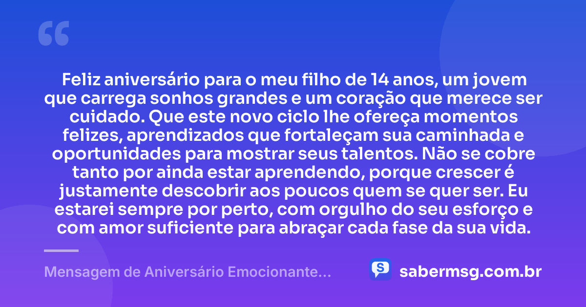 Feliz aniversário para o meu filho de 14 anos, um jovem que carrega sonhos grandes e um coração que merece ser cuidado. Que este novo ciclo lhe ofereça momentos felizes, aprendizados que fortaleçam sua caminhada e oportunidades para mostrar seus talentos. Não se cobre tanto por ainda estar aprendendo, porque crescer é justamente descobrir aos poucos quem se quer ser. Eu estarei sempre por perto, com orgulho do seu esforço e com amor suficiente para abraçar cada fase da sua vida. — Mensagem de Aniversário Emocionante para Filho de 14 Anos