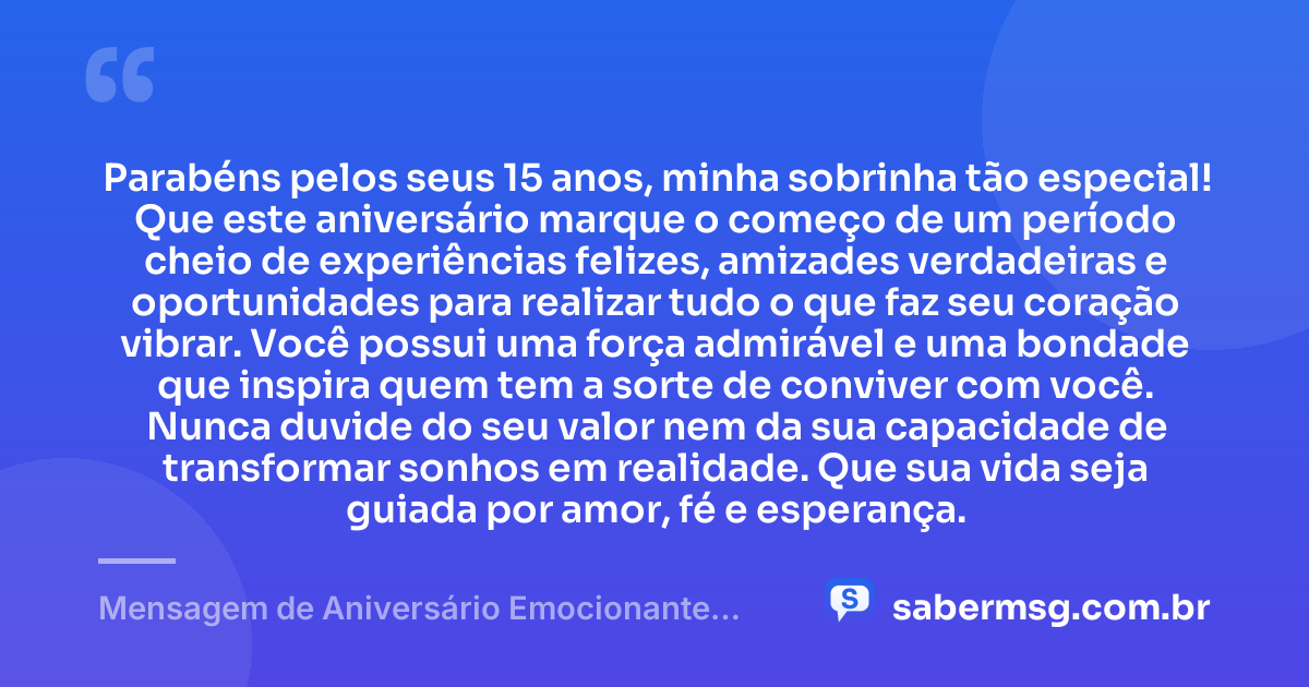 Parabéns pelos seus 15 anos, minha sobrinha tão especial! Que este aniversário marque o começo de um período cheio de experiências felizes, amizades verdadeiras e oportunidades para realizar tudo o que faz seu coração vibrar. Você possui uma força admirável e uma bondade que inspira quem tem a sorte de conviver com você. Nunca duvide do seu valor nem da sua capacidade de transformar sonhos em realidade. Que sua vida seja guiada por amor, fé e esperança. — Mensagem de Aniversário Emocionante para Sobrinha 15 Anos