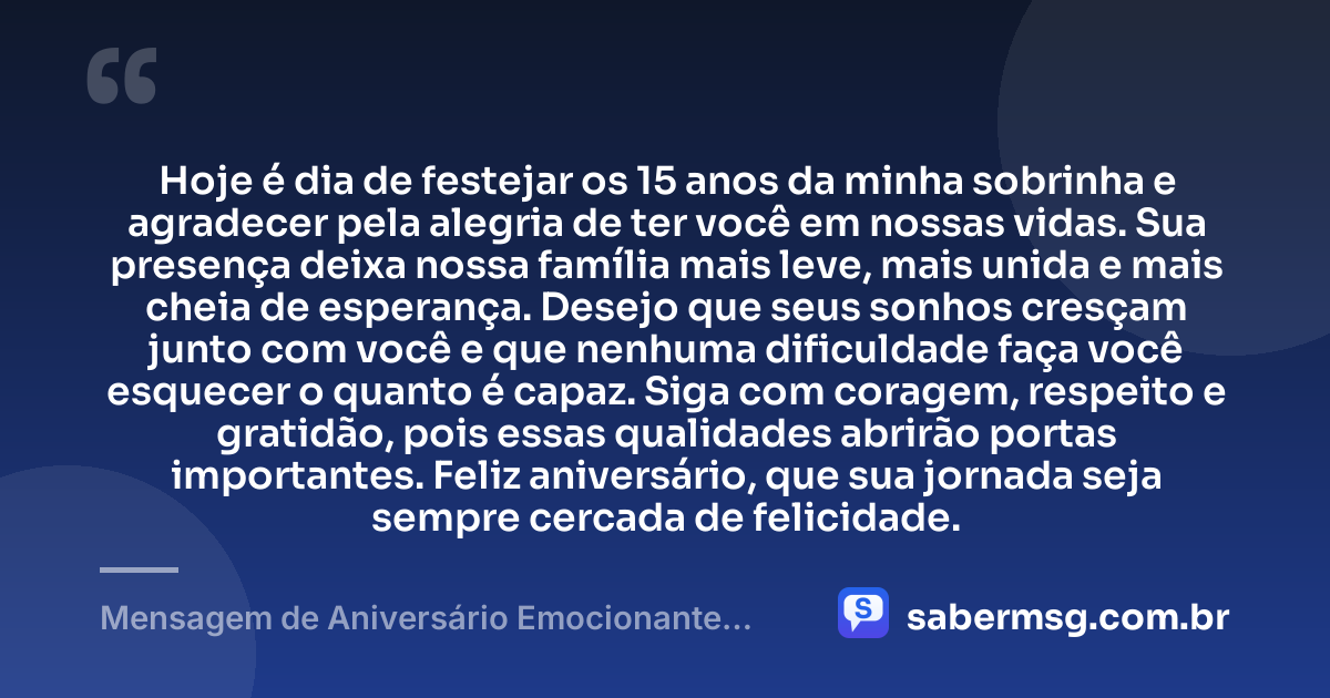 Hoje é dia de festejar os 15 anos da minha sobrinha e agradecer pela alegria de ter você em nossas vidas. Sua presença deixa nossa família mais leve, mais unida e mais cheia de esperança. Desejo que seus sonhos cresçam junto com você e que nenhuma dificuldade faça você esquecer o quanto é capaz. Siga com coragem, respeito e gratidão, pois essas qualidades abrirão portas importantes. Feliz aniversário, que sua jornada seja sempre cercada de felicidade. — Mensagem de Aniversário Emocionante para Sobrinha 15 Anos
