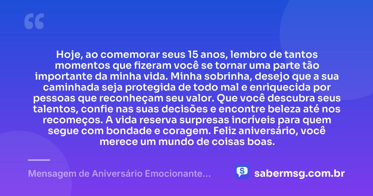 Hoje, ao comemorar seus 15 anos, lembro de tantos momentos que fizeram você se tornar uma parte tão importante da minha vida. Minha sobrinha, desejo que a sua caminhada seja protegida de todo mal e enriquecida por pessoas que reconheçam seu valor. Que você descubra seus talentos, confie nas suas decisões e encontre beleza até nos recomeços. A vida reserva surpresas incríveis para quem segue com bondade e coragem. Feliz aniversário, você merece um mundo de coisas boas. — Mensagem de Aniversário Emocionante para Sobrinha 15 Anos