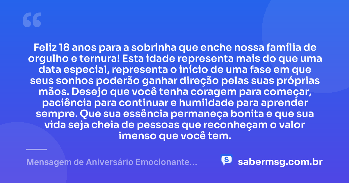 Feliz 18 anos para a sobrinha que enche nossa família de orgulho e ternura! Esta idade representa mais do que uma data especial, representa o início de uma fase em que seus sonhos poderão ganhar direção pelas suas próprias mãos. Desejo que você tenha coragem para começar, paciência para continuar e humildade para aprender sempre. Que sua essência permaneça bonita e que sua vida seja cheia de pessoas que reconheçam o valor imenso que você tem. — Mensagem de Aniversário Emocionante para Sobrinha de 18 Anos