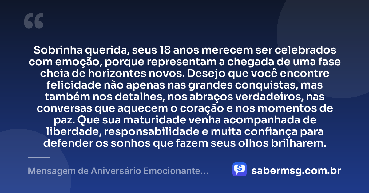 Sobrinha querida, seus 18 anos merecem ser celebrados com emoção, porque representam a chegada de uma fase cheia de horizontes novos. Desejo que você encontre felicidade não apenas nas grandes conquistas, mas também nos detalhes, nos abraços verdadeiros, nas conversas que aquecem o coração e nos momentos de paz. Que sua maturidade venha acompanhada de liberdade, responsabilidade e muita confiança para defender os sonhos que fazem seus olhos brilharem. — Mensagem de Aniversário Emocionante para Sobrinha de 18 Anos
