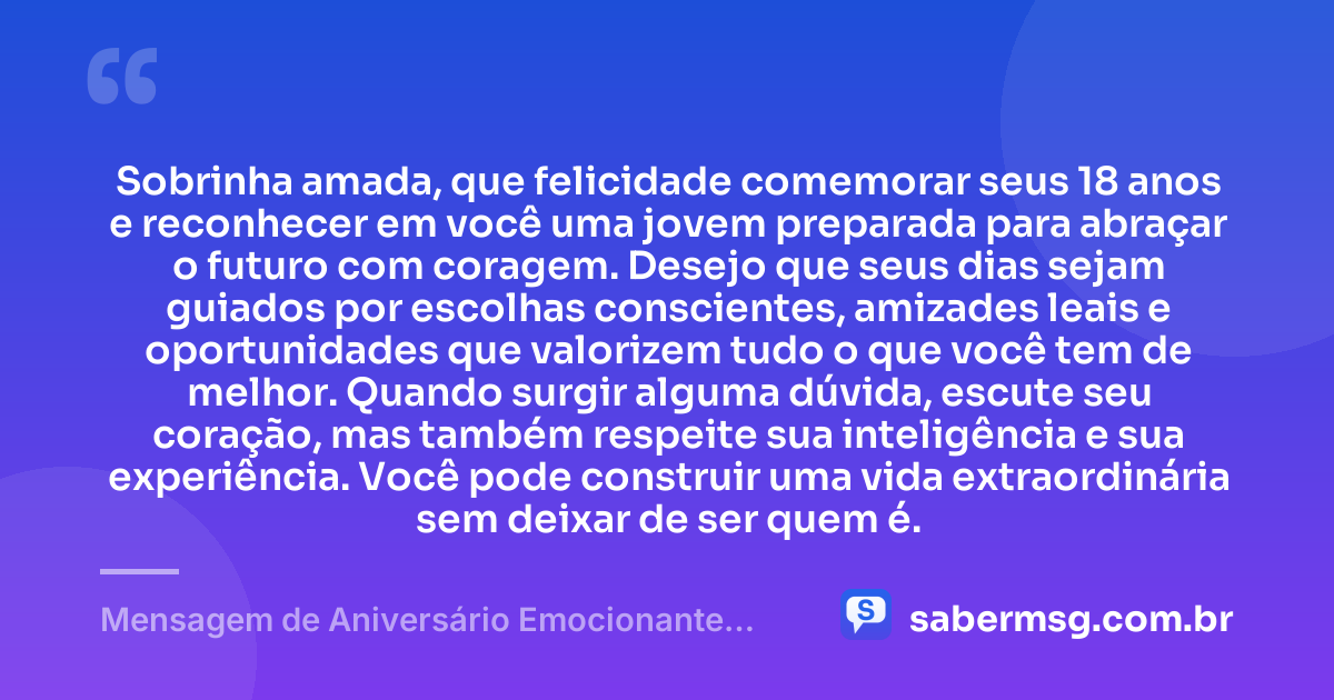 Sobrinha amada, que felicidade comemorar seus 18 anos e reconhecer em você uma jovem preparada para abraçar o futuro com coragem. Desejo que seus dias sejam guiados por escolhas conscientes, amizades leais e oportunidades que valorizem tudo o que você tem de melhor. Quando surgir alguma dúvida, escute seu coração, mas também respeite sua inteligência e sua experiência. Você pode construir uma vida extraordinária sem deixar de ser quem é. — Mensagem de Aniversário Emocionante para Sobrinha de 18 Anos