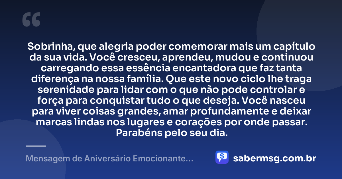 Sobrinha, que alegria poder comemorar mais um capítulo da sua vida. Você cresceu, aprendeu, mudou e continuou carregando essa essência encantadora que faz tanta diferença na nossa família. Que este novo ciclo lhe traga serenidade para lidar com o que não pode controlar e força para conquistar tudo o que deseja. Você nasceu para viver coisas grandes, amar profundamente e deixar marcas lindas nos lugares e corações por onde passar. Parabéns pelo seu dia. — Mensagem de Aniversário Emocionante para Sobrinha Tumblr