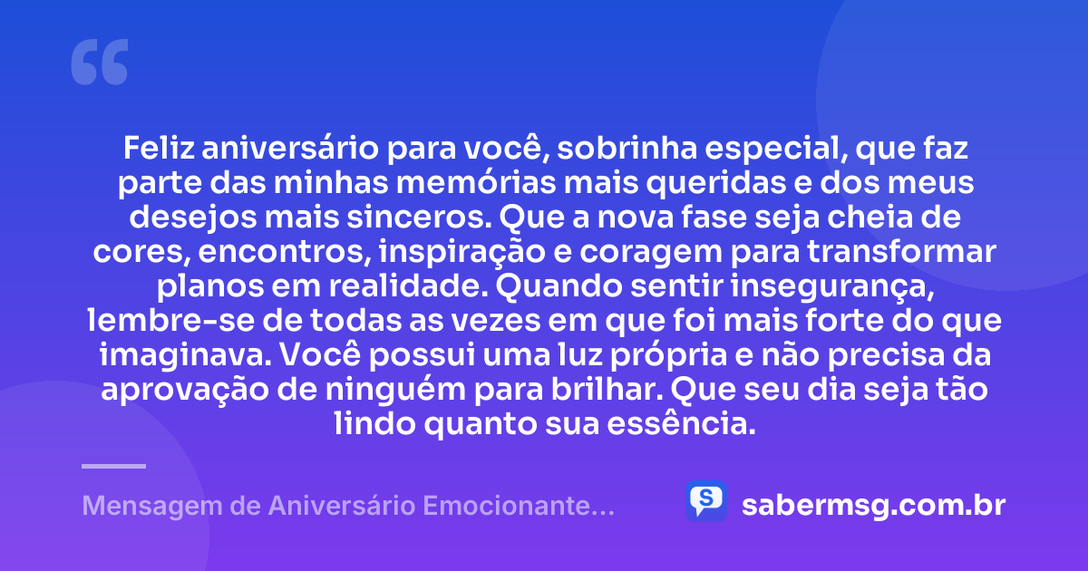 Feliz aniversário para você, sobrinha especial, que faz parte das minhas memórias mais queridas e dos meus desejos mais sinceros. Que a nova fase seja cheia de cores, encontros, inspiração e coragem para transformar planos em realidade. Quando sentir insegurança, lembre-se de todas as vezes em que foi mais forte do que imaginava. Você possui uma luz própria e não precisa da aprovação de ninguém para brilhar. Que seu dia seja tão lindo quanto sua essência. — Mensagem de Aniversário Emocionante para Sobrinha Tumblr