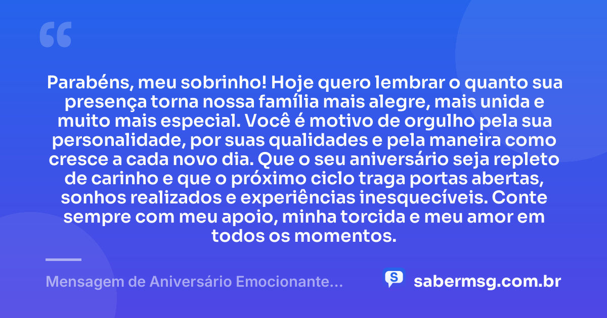 Parabéns, meu sobrinho! Hoje quero lembrar o quanto sua presença torna nossa família mais alegre, mais unida e muito mais especial. Você é motivo de orgulho pela sua personalidade, por suas qualidades e pela maneira como cresce a cada novo dia. Que o seu aniversário seja repleto de carinho e que o próximo ciclo traga portas abertas, sonhos realizados e experiências inesquecíveis. Conte sempre com meu apoio, minha torcida e meu amor em todos os momentos. — Mensagem de Aniversário Emocionante para Sobrinho