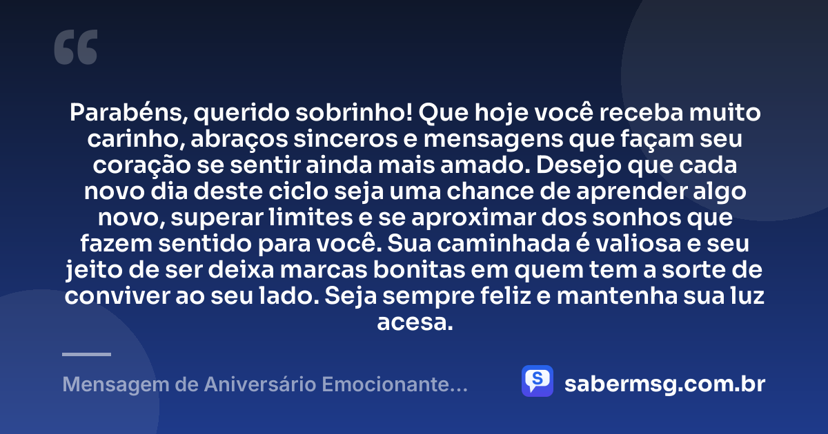 Parabéns, querido sobrinho! Que hoje você receba muito carinho, abraços sinceros e mensagens que façam seu coração se sentir ainda mais amado. Desejo que cada novo dia deste ciclo seja uma chance de aprender algo novo, superar limites e se aproximar dos sonhos que fazem sentido para você. Sua caminhada é valiosa e seu jeito de ser deixa marcas bonitas em quem tem a sorte de conviver ao seu lado. Seja sempre feliz e mantenha sua luz acesa. — Mensagem de Aniversário Emocionante para Sobrinho