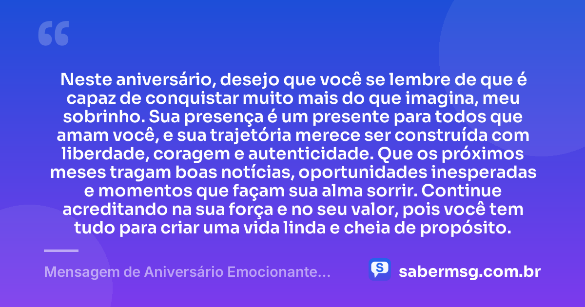 Neste aniversário, desejo que você se lembre de que é capaz de conquistar muito mais do que imagina, meu sobrinho. Sua presença é um presente para todos que amam você, e sua trajetória merece ser construída com liberdade, coragem e autenticidade. Que os próximos meses tragam boas notícias, oportunidades inesperadas e momentos que façam sua alma sorrir. Continue acreditando na sua força e no seu valor, pois você tem tudo para criar uma vida linda e cheia de propósito. — Mensagem de Aniversário Emocionante para Sobrinho