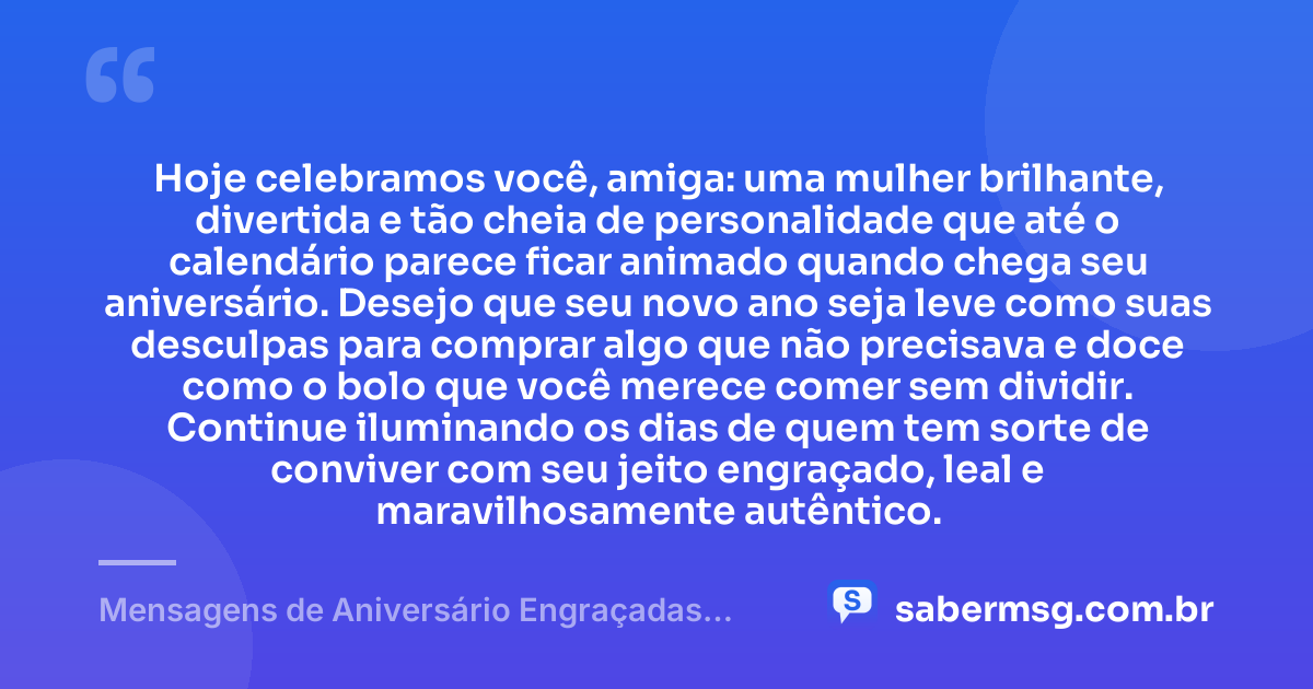 Hoje celebramos você, amiga: uma mulher brilhante, divertida e tão cheia de personalidade que até o calendário parece ficar animado quando chega seu aniversário. Desejo que seu novo ano seja leve como suas desculpas para comprar algo que não precisava e doce como o bolo que você merece comer sem dividir. Continue iluminando os dias de quem tem sorte de conviver com seu jeito engraçado, leal e maravilhosamente autêntico. — Mensagens de Aniversário Engraçadas para Amiga