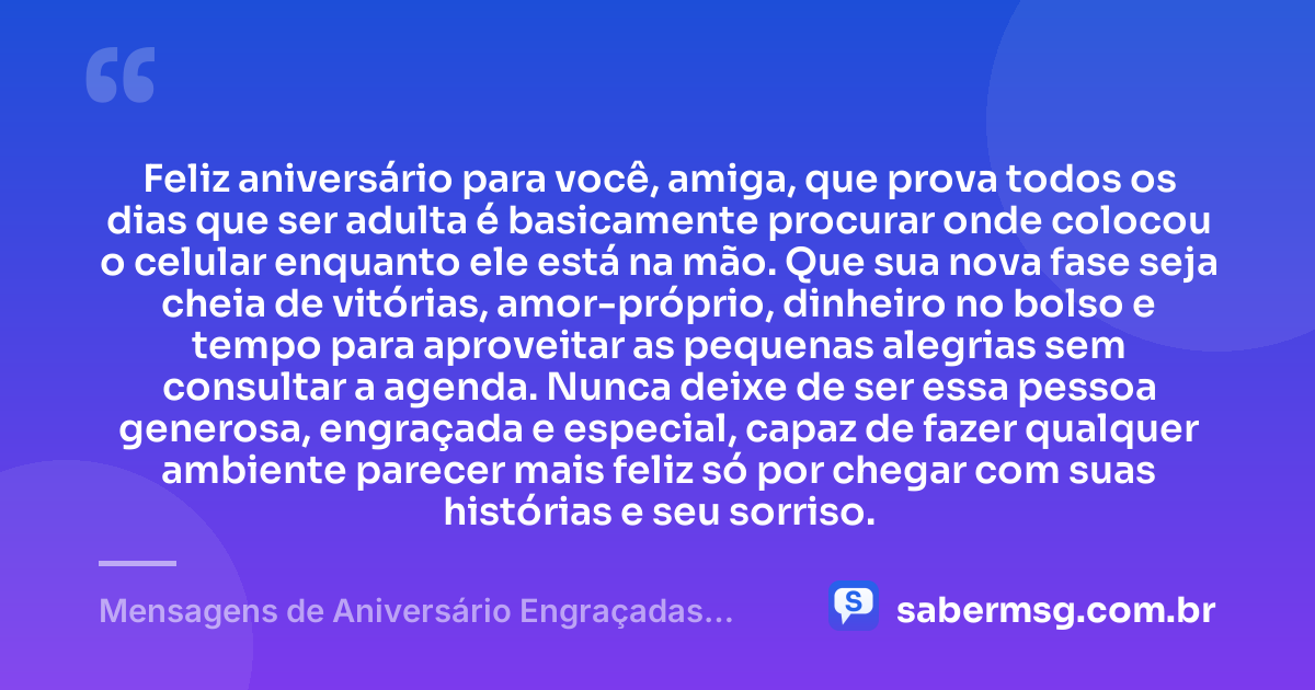 Feliz aniversário para você, amiga, que prova todos os dias que ser adulta é basicamente procurar onde colocou o celular enquanto ele está na mão. Que sua nova fase seja cheia de vitórias, amor-próprio, dinheiro no bolso e tempo para aproveitar as pequenas alegrias sem consultar a agenda. Nunca deixe de ser essa pessoa generosa, engraçada e especial, capaz de fazer qualquer ambiente parecer mais feliz só por chegar com suas histórias e seu sorriso. — Mensagens de Aniversário Engraçadas para Amiga